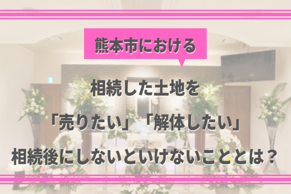 【熊本の葬儀後の豆知識⑥】相続した土地を「売りたい」「解体したい」相続後にしないといけないこととは？