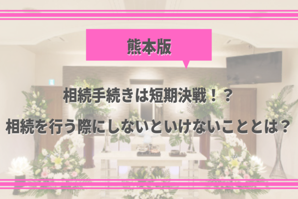 【熊本の葬儀後の豆知識①】相続手続きは短期決戦！？相続を行う際にしないといけないこととは？